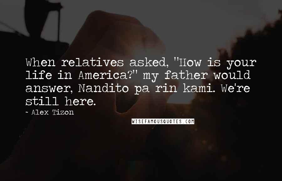 Alex Tizon Quotes: When relatives asked, "How is your life in America?" my father would answer, Nandito pa rin kami. We're still here.