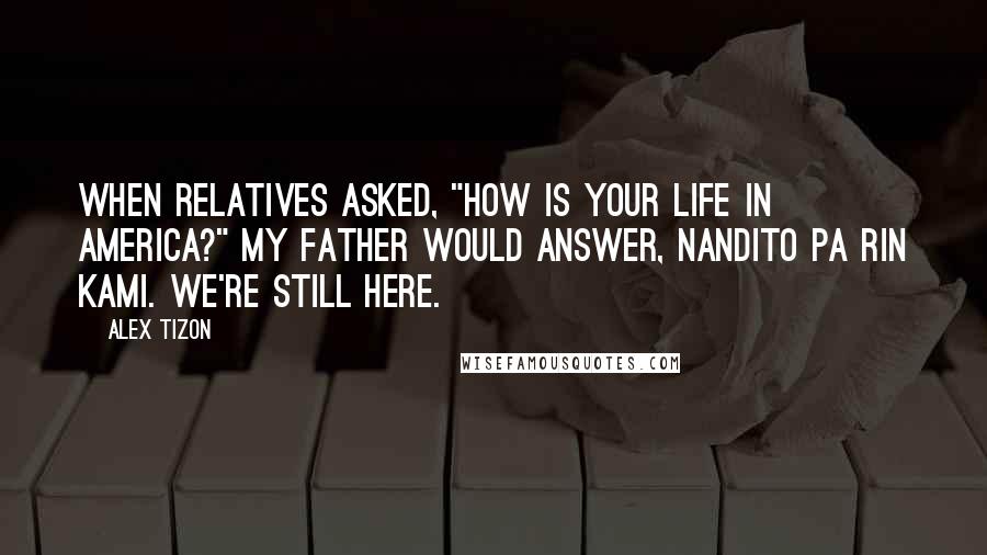 Alex Tizon Quotes: When relatives asked, "How is your life in America?" my father would answer, Nandito pa rin kami. We're still here.