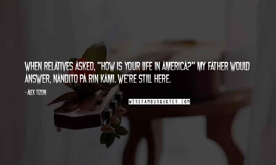 Alex Tizon Quotes: When relatives asked, "How is your life in America?" my father would answer, Nandito pa rin kami. We're still here.