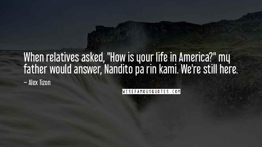 Alex Tizon Quotes: When relatives asked, "How is your life in America?" my father would answer, Nandito pa rin kami. We're still here.