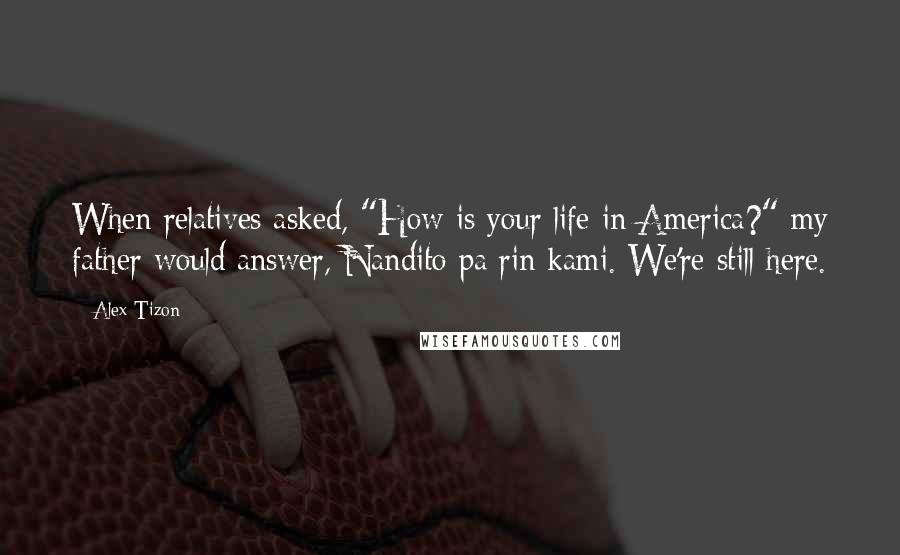 Alex Tizon Quotes: When relatives asked, "How is your life in America?" my father would answer, Nandito pa rin kami. We're still here.