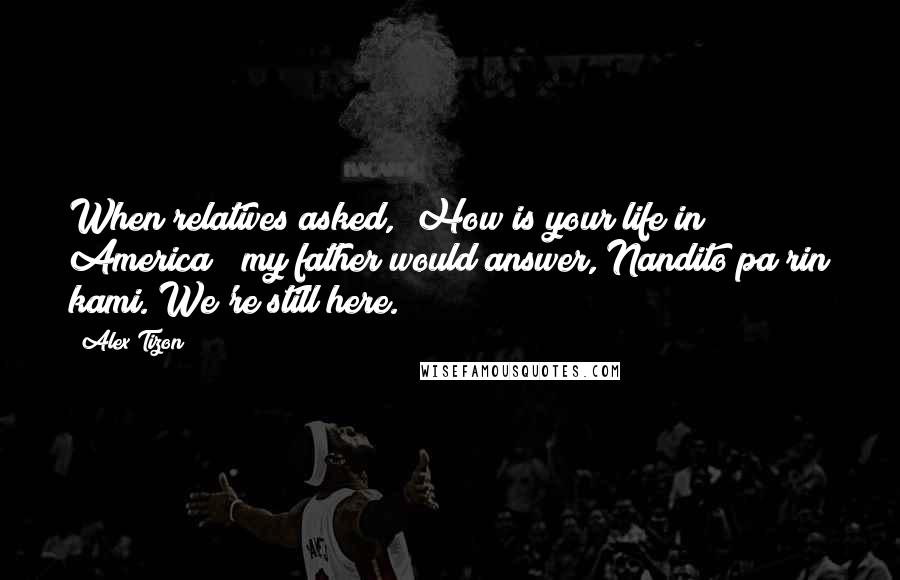 Alex Tizon Quotes: When relatives asked, "How is your life in America?" my father would answer, Nandito pa rin kami. We're still here.