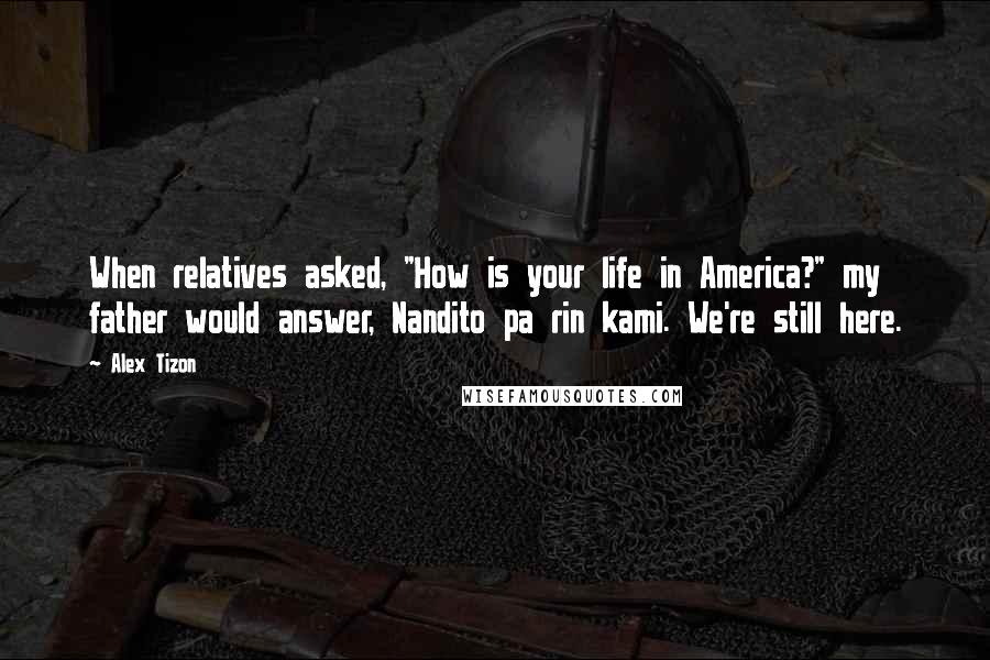 Alex Tizon Quotes: When relatives asked, "How is your life in America?" my father would answer, Nandito pa rin kami. We're still here.