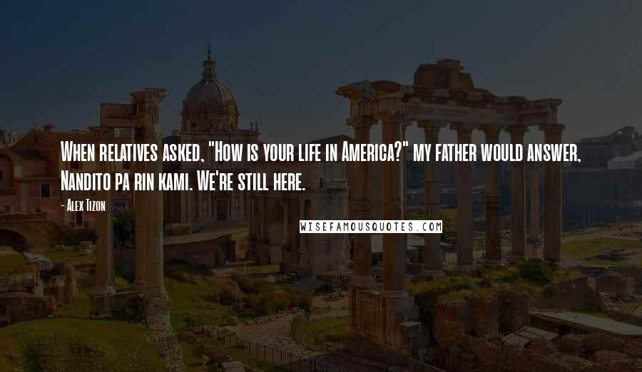 Alex Tizon Quotes: When relatives asked, "How is your life in America?" my father would answer, Nandito pa rin kami. We're still here.