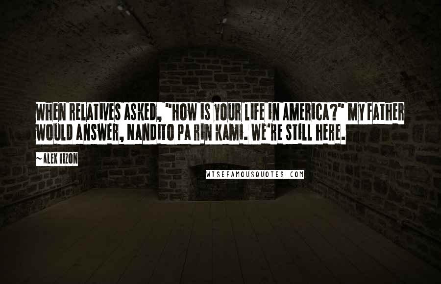Alex Tizon Quotes: When relatives asked, "How is your life in America?" my father would answer, Nandito pa rin kami. We're still here.