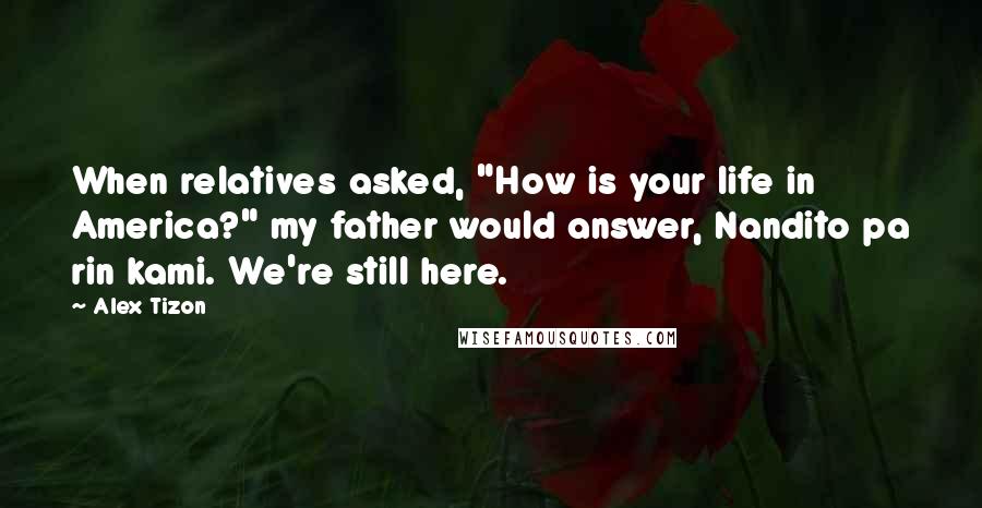 Alex Tizon Quotes: When relatives asked, "How is your life in America?" my father would answer, Nandito pa rin kami. We're still here.