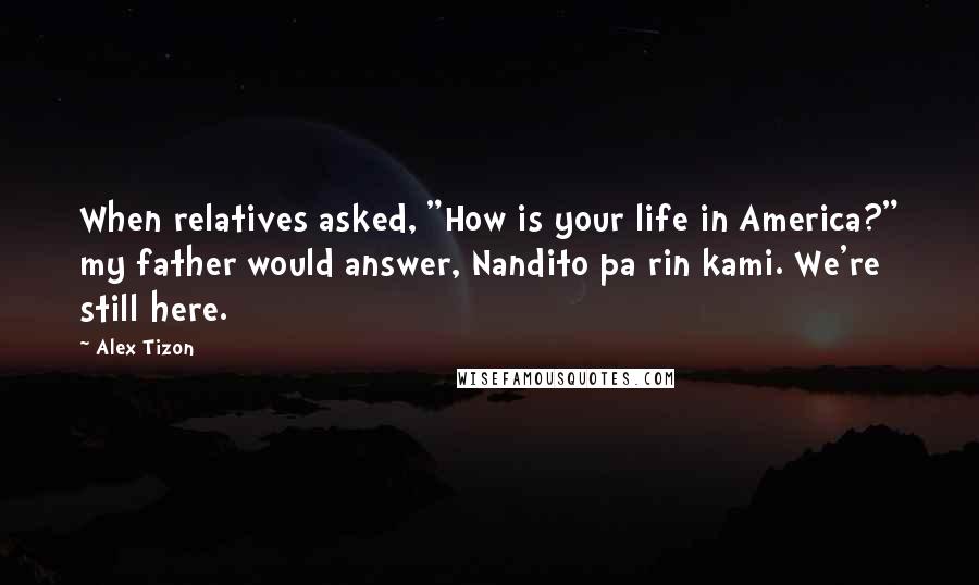 Alex Tizon Quotes: When relatives asked, "How is your life in America?" my father would answer, Nandito pa rin kami. We're still here.