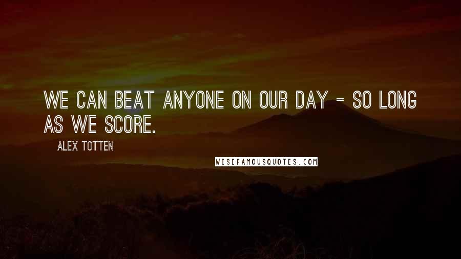 Alex Totten Quotes: We can beat anyone on our day - so long as we score.