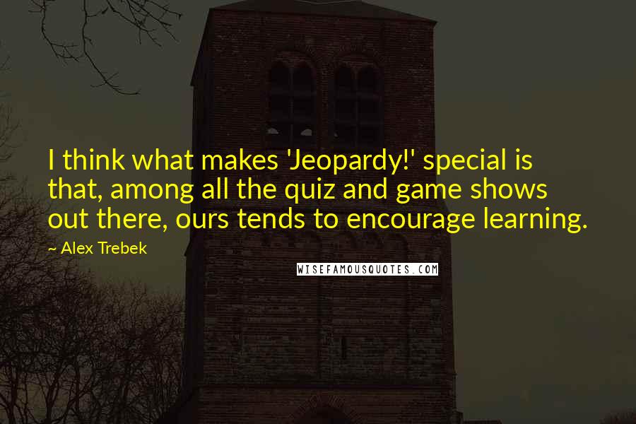 Alex Trebek Quotes: I think what makes 'Jeopardy!' special is that, among all the quiz and game shows out there, ours tends to encourage learning.