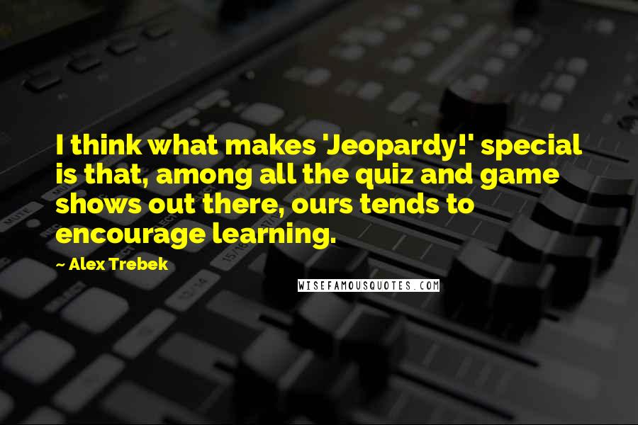 Alex Trebek Quotes: I think what makes 'Jeopardy!' special is that, among all the quiz and game shows out there, ours tends to encourage learning.