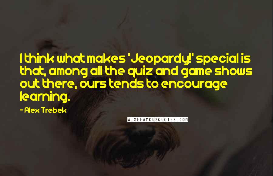 Alex Trebek Quotes: I think what makes 'Jeopardy!' special is that, among all the quiz and game shows out there, ours tends to encourage learning.
