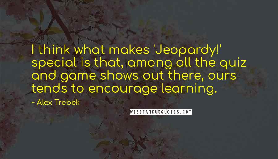 Alex Trebek Quotes: I think what makes 'Jeopardy!' special is that, among all the quiz and game shows out there, ours tends to encourage learning.