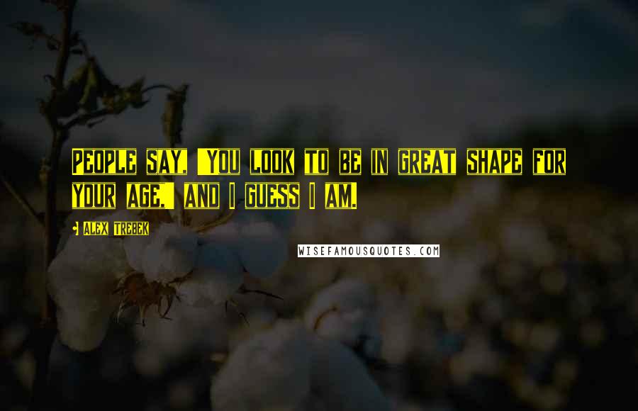Alex Trebek Quotes: People say, 'You look to be in great shape for your age,' and I guess I am.