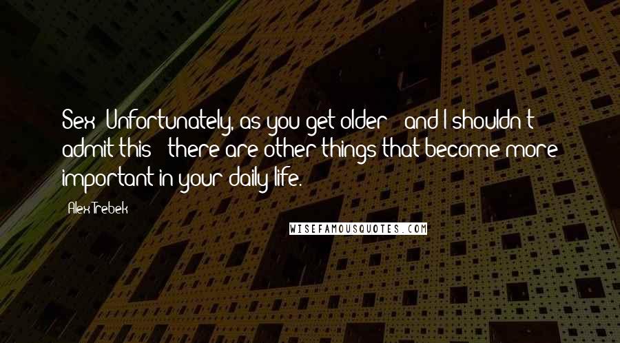 Alex Trebek Quotes: Sex? Unfortunately, as you get older - and I shouldn't admit this - there are other things that become more important in your daily life.