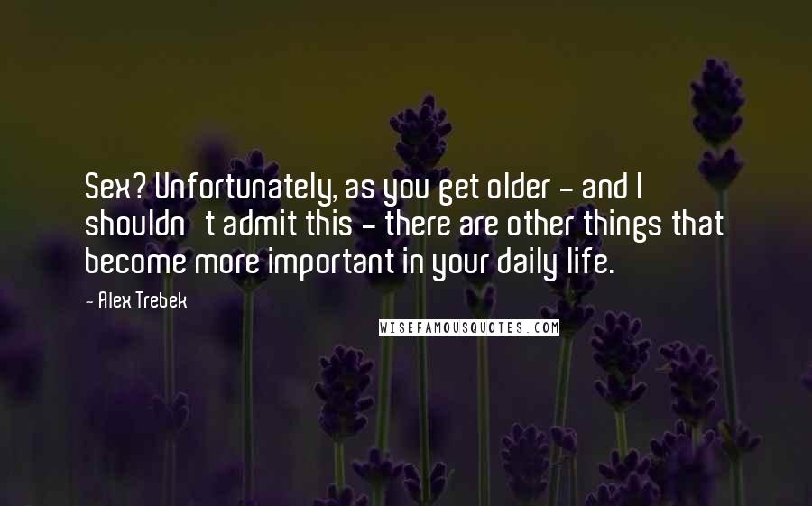 Alex Trebek Quotes: Sex? Unfortunately, as you get older - and I shouldn't admit this - there are other things that become more important in your daily life.