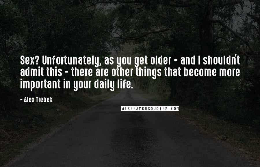 Alex Trebek Quotes: Sex? Unfortunately, as you get older - and I shouldn't admit this - there are other things that become more important in your daily life.