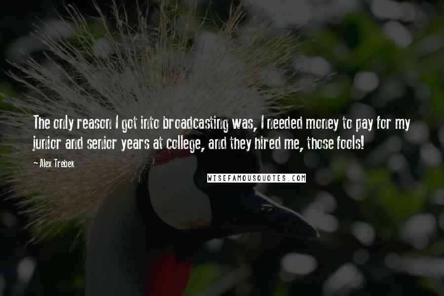 Alex Trebek Quotes: The only reason I got into broadcasting was, I needed money to pay for my junior and senior years at college, and they hired me, those fools!