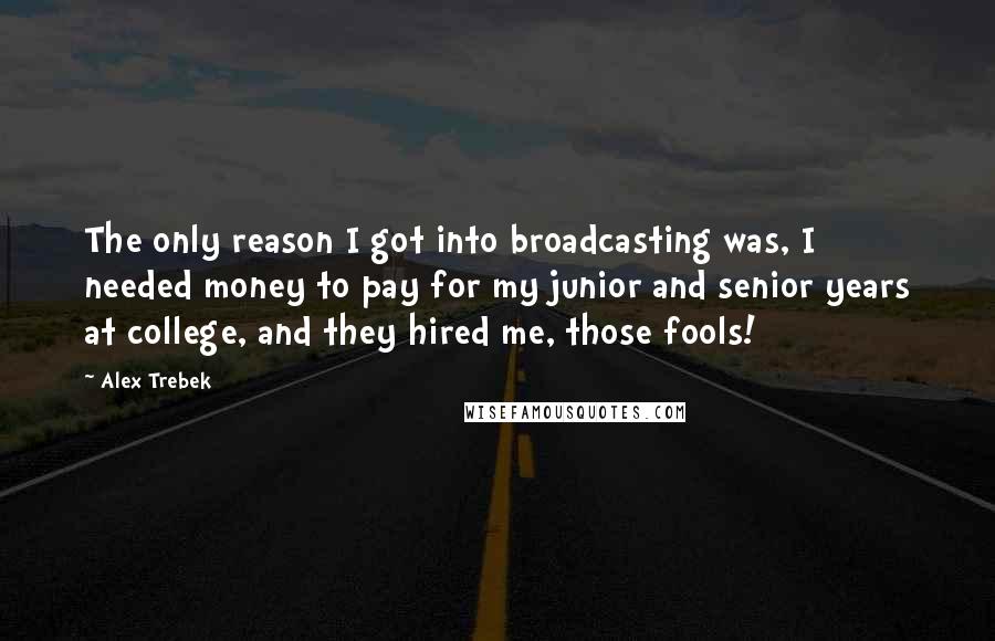 Alex Trebek Quotes: The only reason I got into broadcasting was, I needed money to pay for my junior and senior years at college, and they hired me, those fools!