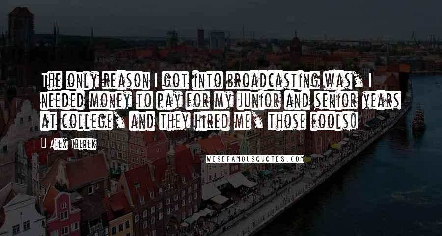 Alex Trebek Quotes: The only reason I got into broadcasting was, I needed money to pay for my junior and senior years at college, and they hired me, those fools!