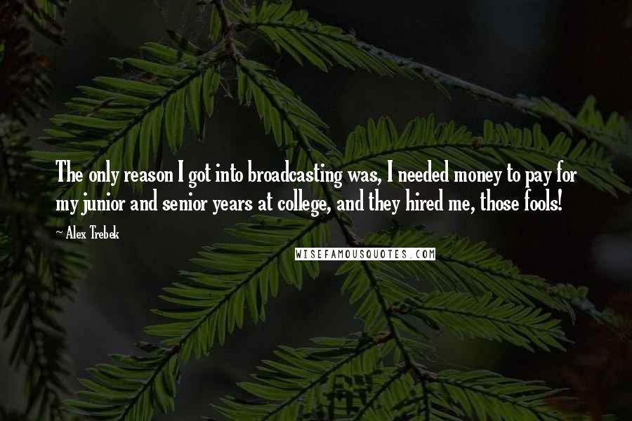 Alex Trebek Quotes: The only reason I got into broadcasting was, I needed money to pay for my junior and senior years at college, and they hired me, those fools!