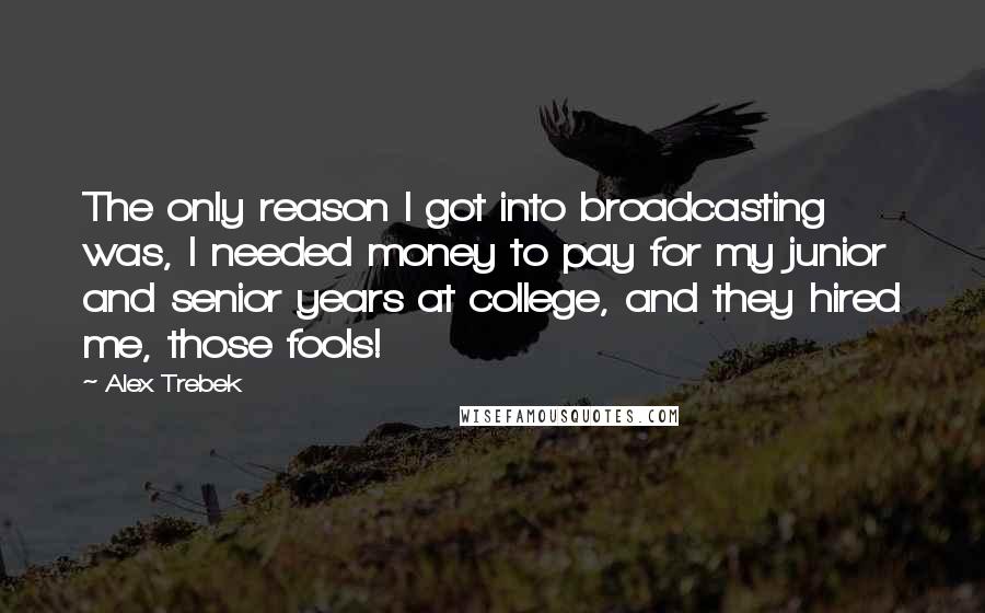 Alex Trebek Quotes: The only reason I got into broadcasting was, I needed money to pay for my junior and senior years at college, and they hired me, those fools!