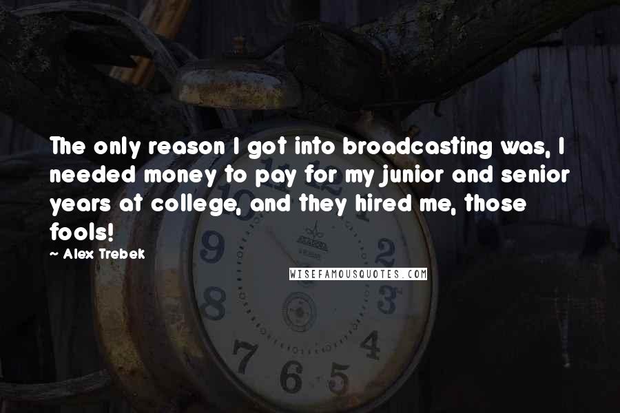 Alex Trebek Quotes: The only reason I got into broadcasting was, I needed money to pay for my junior and senior years at college, and they hired me, those fools!