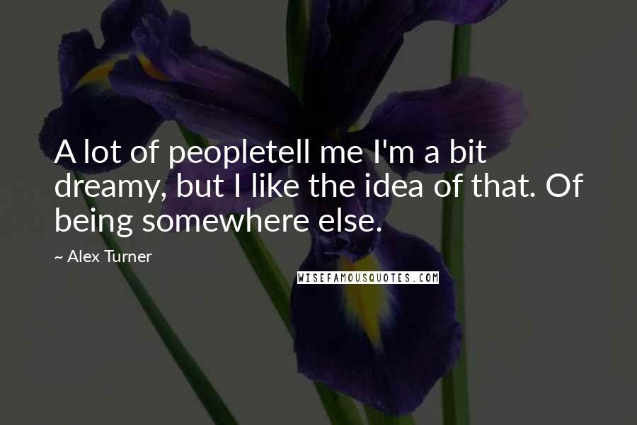 Alex Turner Quotes: A lot of peopletell me I'm a bit dreamy, but I like the idea of that. Of being somewhere else.