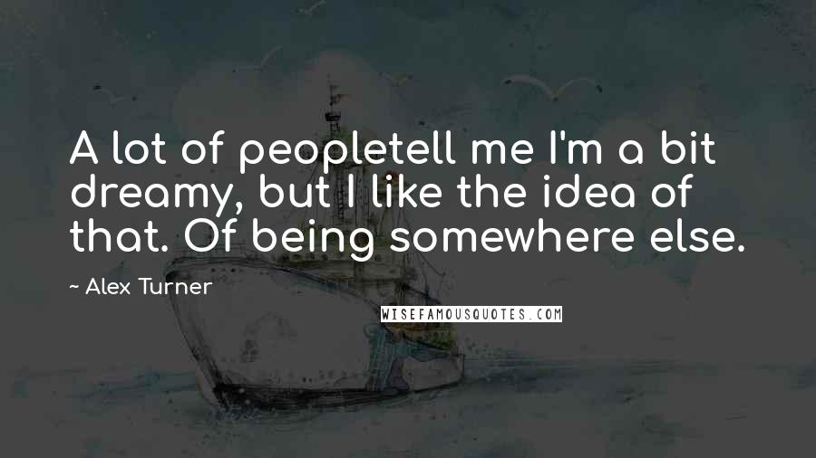 Alex Turner Quotes: A lot of peopletell me I'm a bit dreamy, but I like the idea of that. Of being somewhere else.