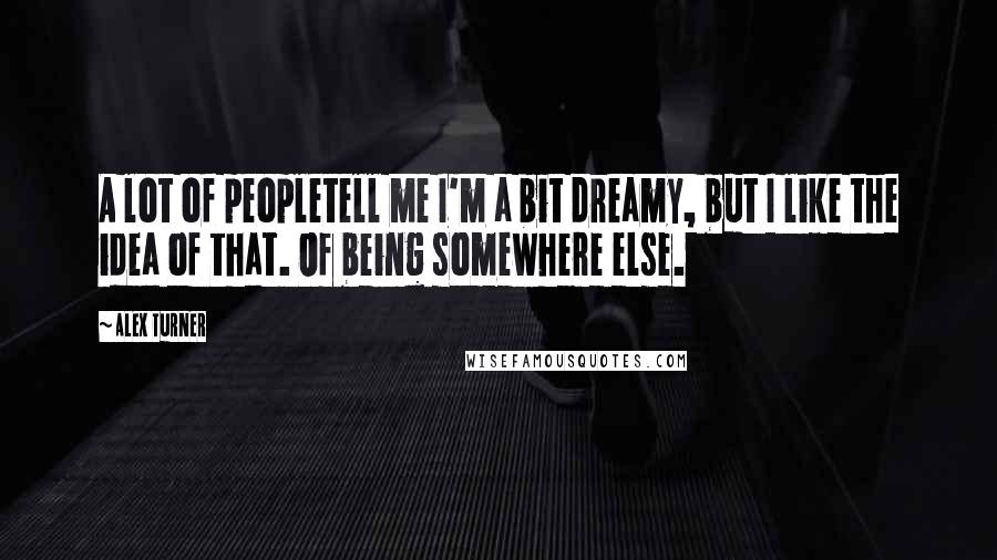 Alex Turner Quotes: A lot of peopletell me I'm a bit dreamy, but I like the idea of that. Of being somewhere else.