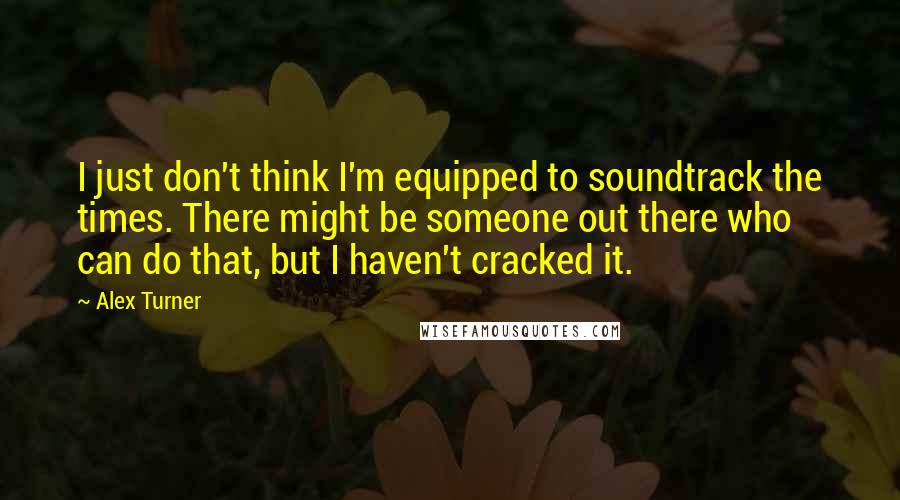 Alex Turner Quotes: I just don't think I'm equipped to soundtrack the times. There might be someone out there who can do that, but I haven't cracked it.