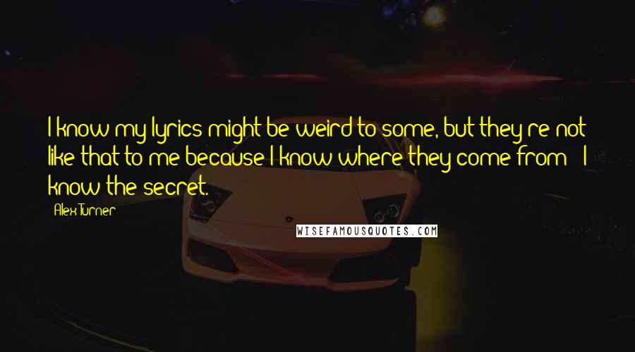 Alex Turner Quotes: I know my lyrics might be weird to some, but they're not like that to me because I know where they come from - I know the secret.
