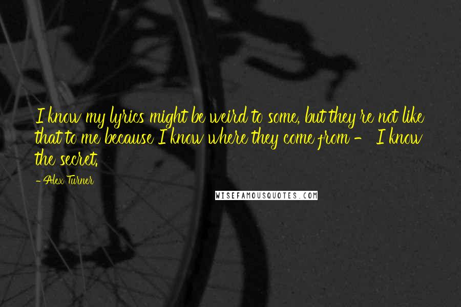 Alex Turner Quotes: I know my lyrics might be weird to some, but they're not like that to me because I know where they come from - I know the secret.