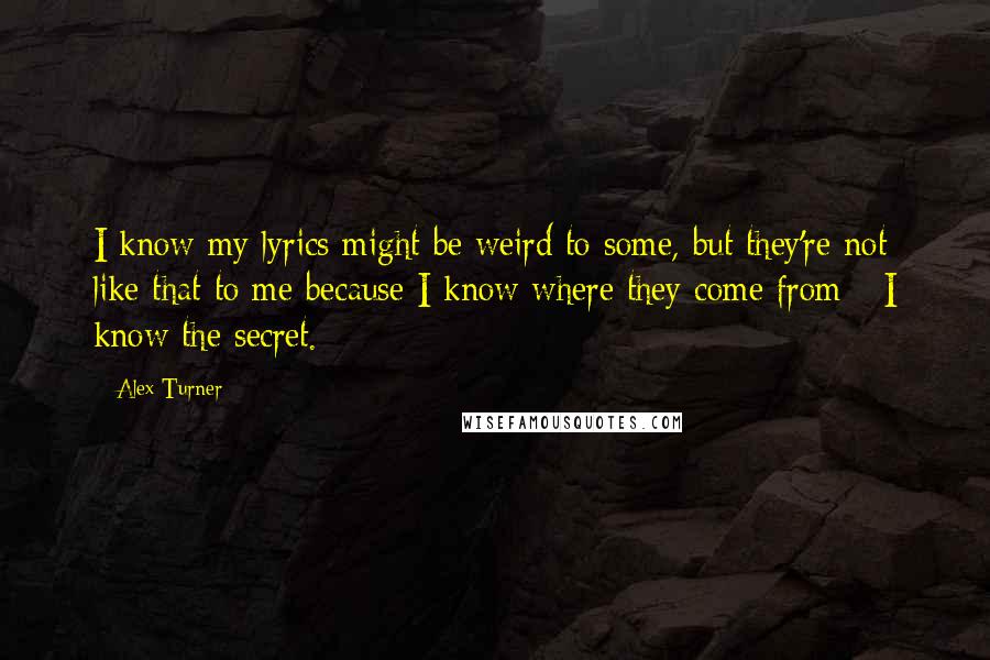 Alex Turner Quotes: I know my lyrics might be weird to some, but they're not like that to me because I know where they come from - I know the secret.