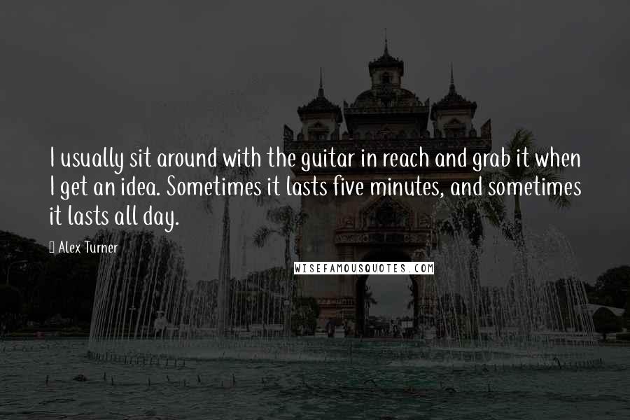 Alex Turner Quotes: I usually sit around with the guitar in reach and grab it when I get an idea. Sometimes it lasts five minutes, and sometimes it lasts all day.