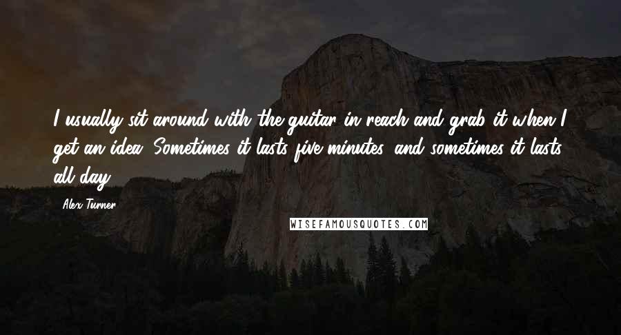 Alex Turner Quotes: I usually sit around with the guitar in reach and grab it when I get an idea. Sometimes it lasts five minutes, and sometimes it lasts all day.