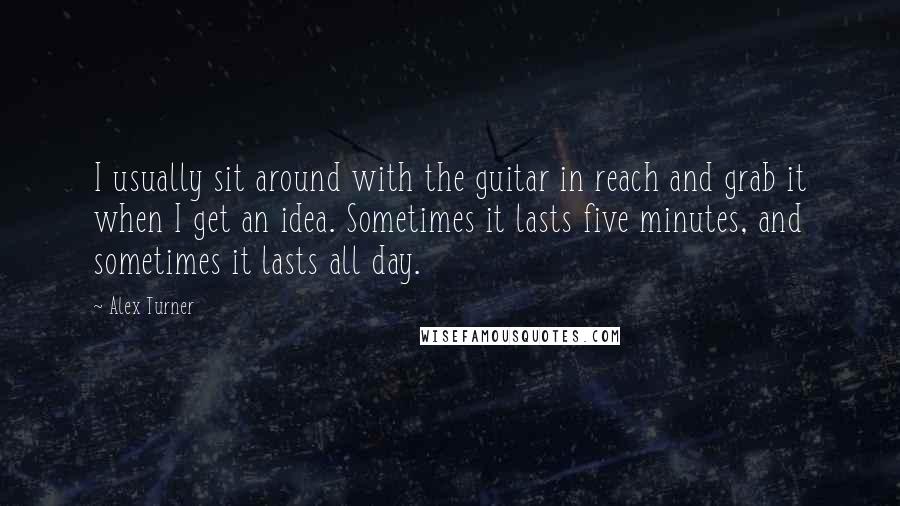 Alex Turner Quotes: I usually sit around with the guitar in reach and grab it when I get an idea. Sometimes it lasts five minutes, and sometimes it lasts all day.