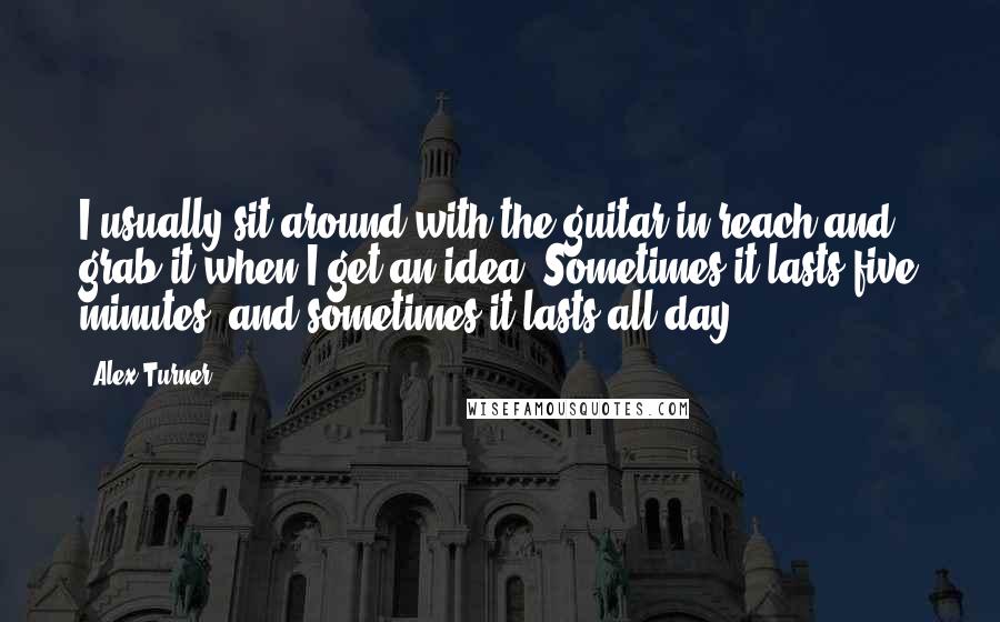 Alex Turner Quotes: I usually sit around with the guitar in reach and grab it when I get an idea. Sometimes it lasts five minutes, and sometimes it lasts all day.