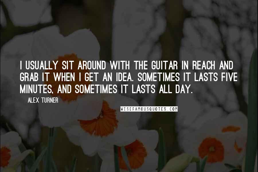 Alex Turner Quotes: I usually sit around with the guitar in reach and grab it when I get an idea. Sometimes it lasts five minutes, and sometimes it lasts all day.