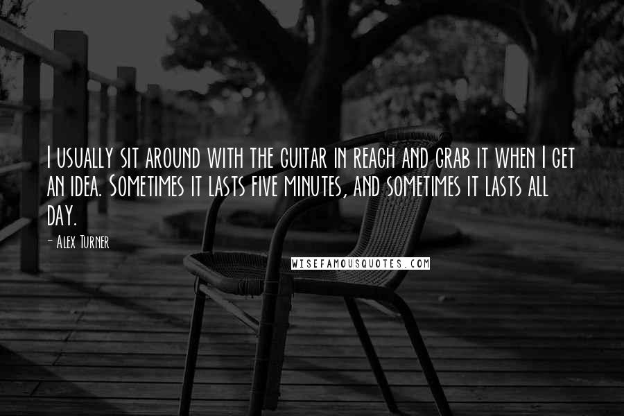 Alex Turner Quotes: I usually sit around with the guitar in reach and grab it when I get an idea. Sometimes it lasts five minutes, and sometimes it lasts all day.