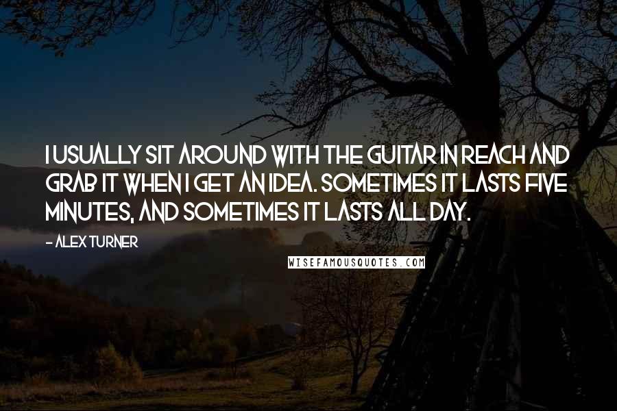 Alex Turner Quotes: I usually sit around with the guitar in reach and grab it when I get an idea. Sometimes it lasts five minutes, and sometimes it lasts all day.