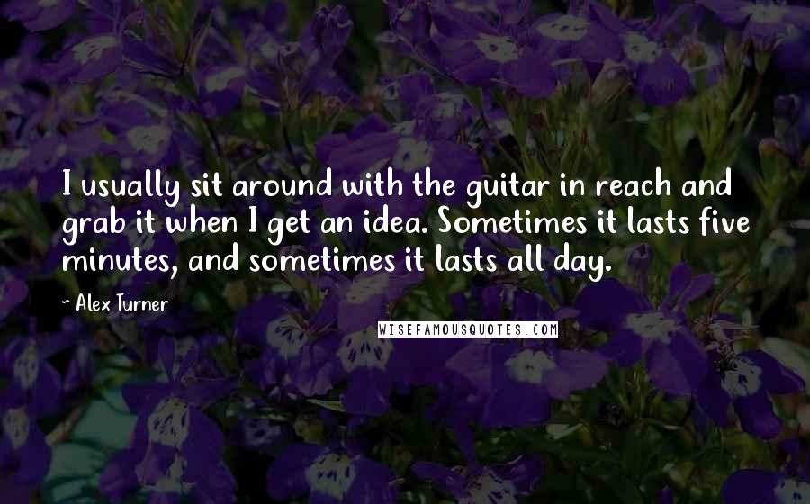 Alex Turner Quotes: I usually sit around with the guitar in reach and grab it when I get an idea. Sometimes it lasts five minutes, and sometimes it lasts all day.