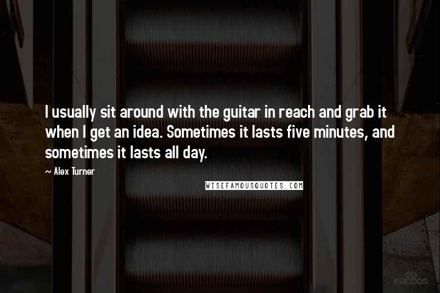 Alex Turner Quotes: I usually sit around with the guitar in reach and grab it when I get an idea. Sometimes it lasts five minutes, and sometimes it lasts all day.