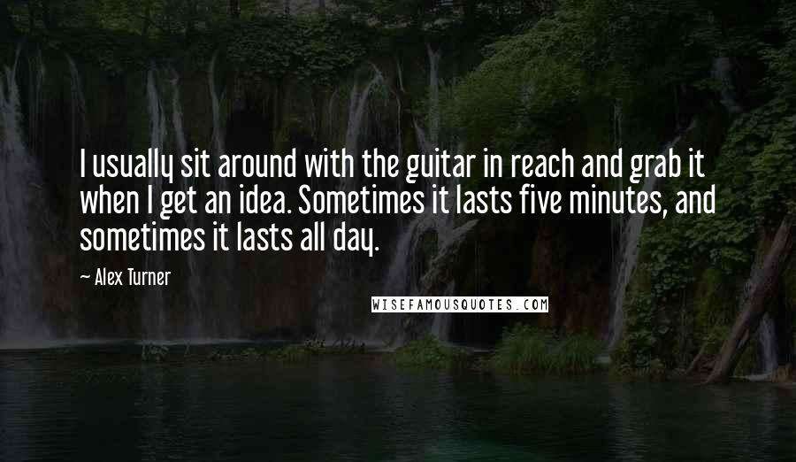 Alex Turner Quotes: I usually sit around with the guitar in reach and grab it when I get an idea. Sometimes it lasts five minutes, and sometimes it lasts all day.