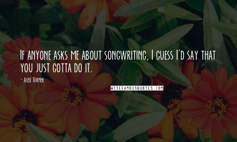 Alex Turner Quotes: If anyone asks me about songwriting, I guess I'd say that you just gotta do it.