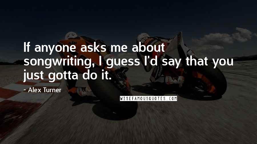 Alex Turner Quotes: If anyone asks me about songwriting, I guess I'd say that you just gotta do it.