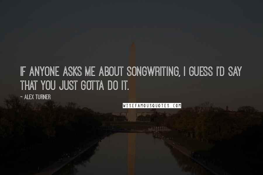 Alex Turner Quotes: If anyone asks me about songwriting, I guess I'd say that you just gotta do it.