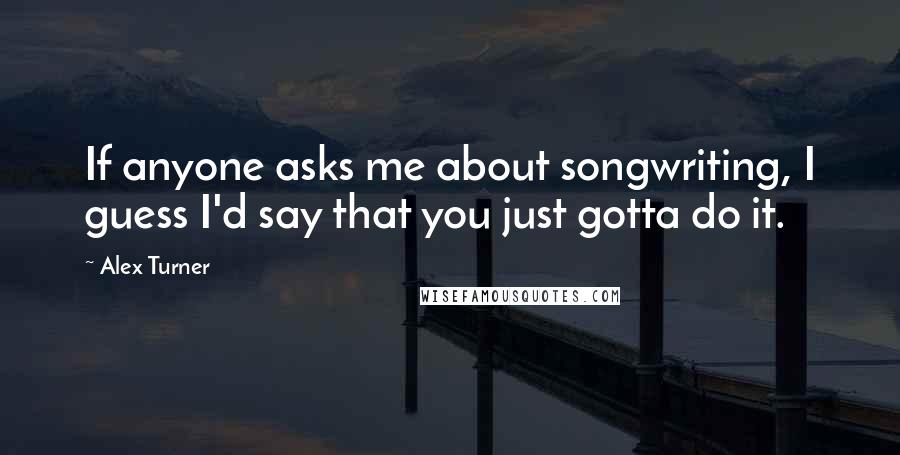 Alex Turner Quotes: If anyone asks me about songwriting, I guess I'd say that you just gotta do it.