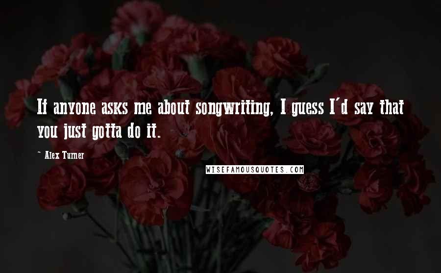 Alex Turner Quotes: If anyone asks me about songwriting, I guess I'd say that you just gotta do it.