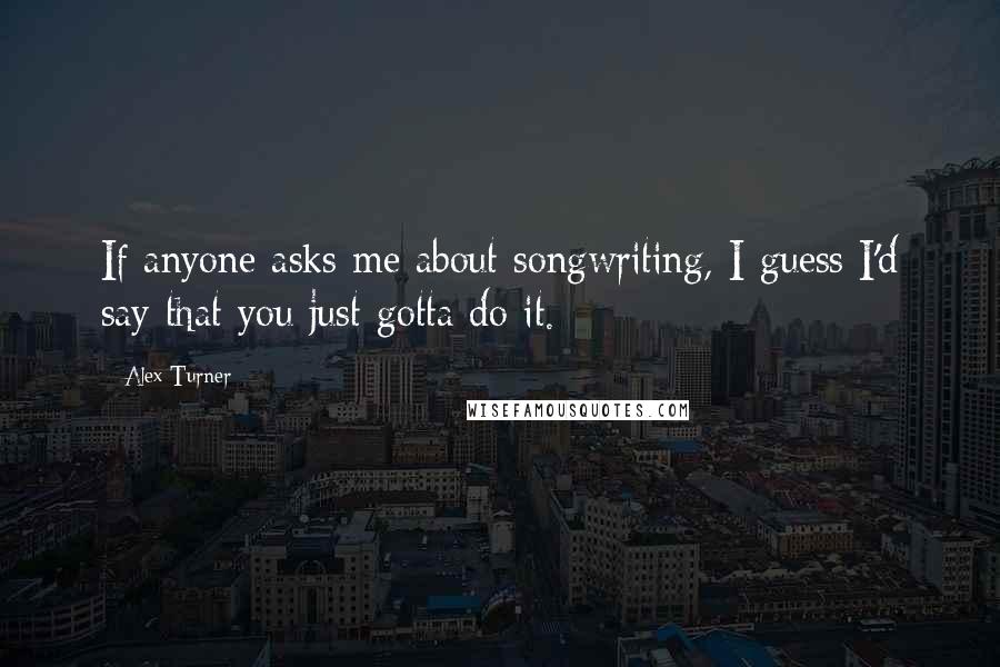 Alex Turner Quotes: If anyone asks me about songwriting, I guess I'd say that you just gotta do it.
