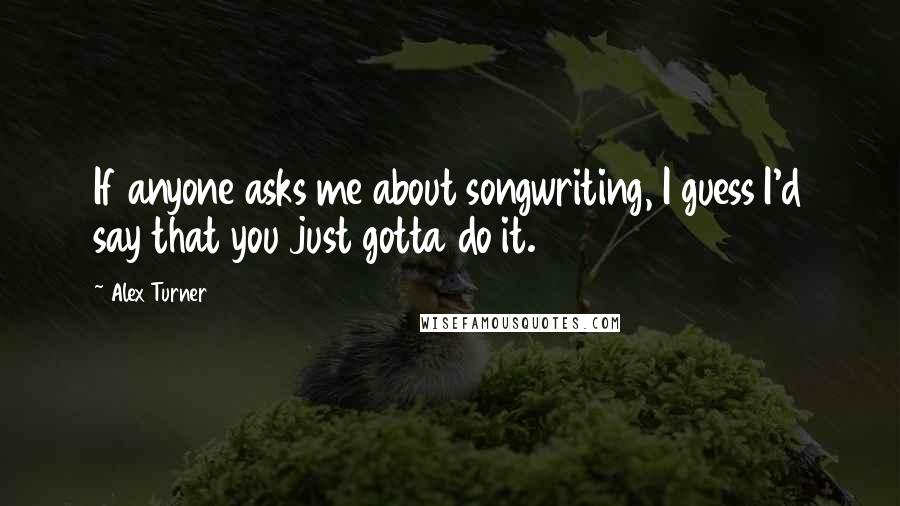 Alex Turner Quotes: If anyone asks me about songwriting, I guess I'd say that you just gotta do it.